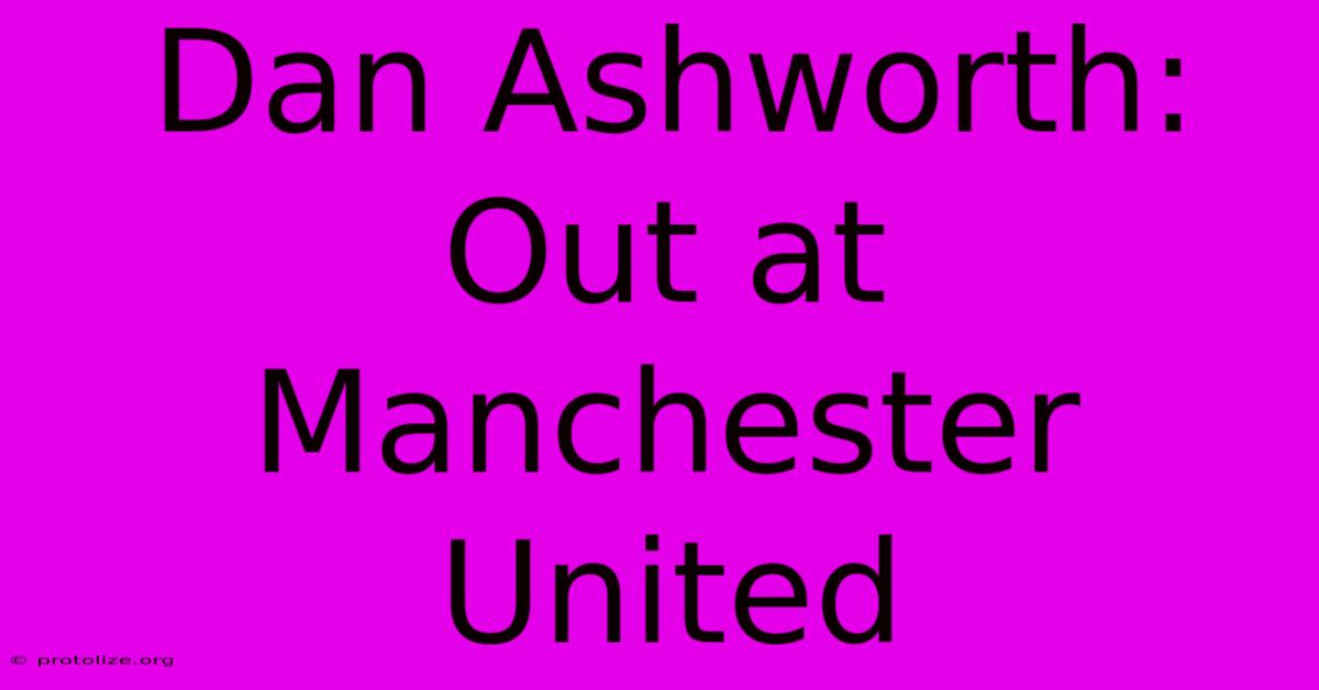 Dan Ashworth: Out At Manchester United Dan Ashworth: Out At Manchester United
