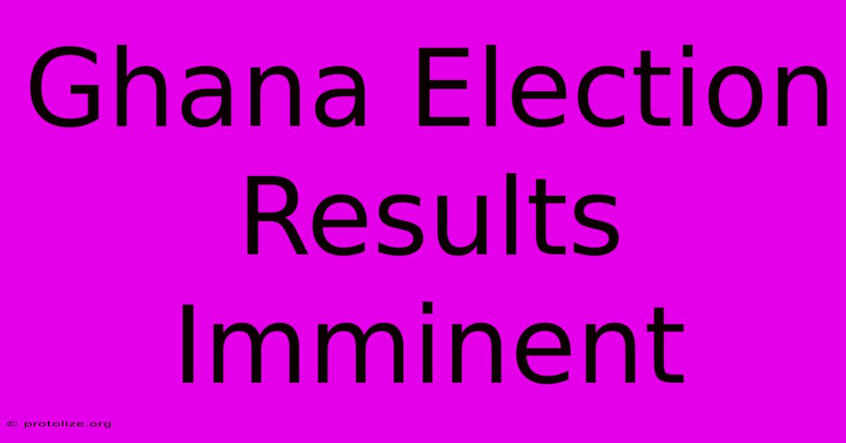 Ghana Election Results Imminent Ghana Election Results Imminent