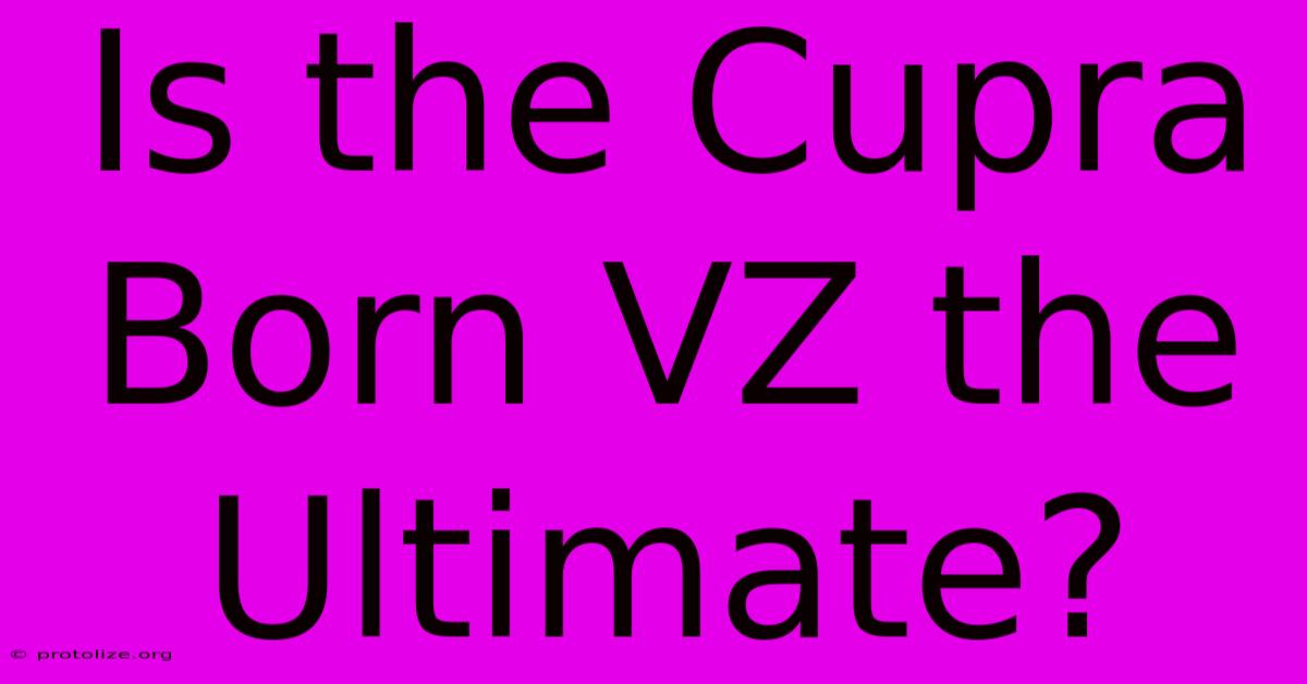 Is The Cupra Born VZ The Ultimate? Is The Cupra Born VZ The Ultimate?