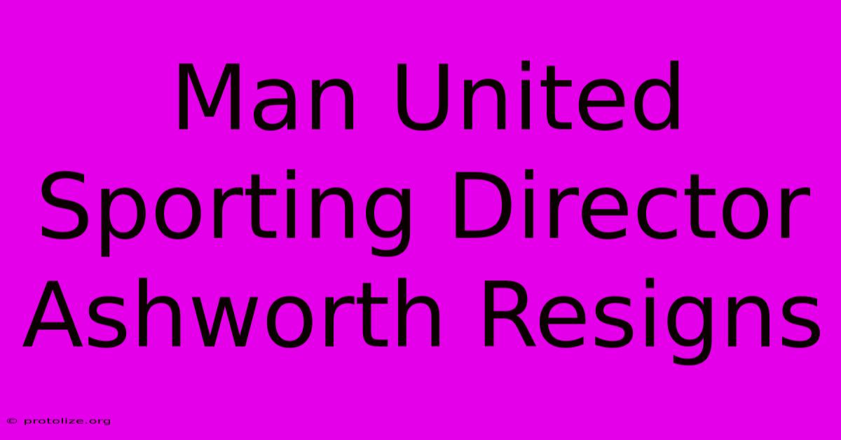 Man United Sporting Director Ashworth Resigns Man United Sporting Director Ashworth Resigns