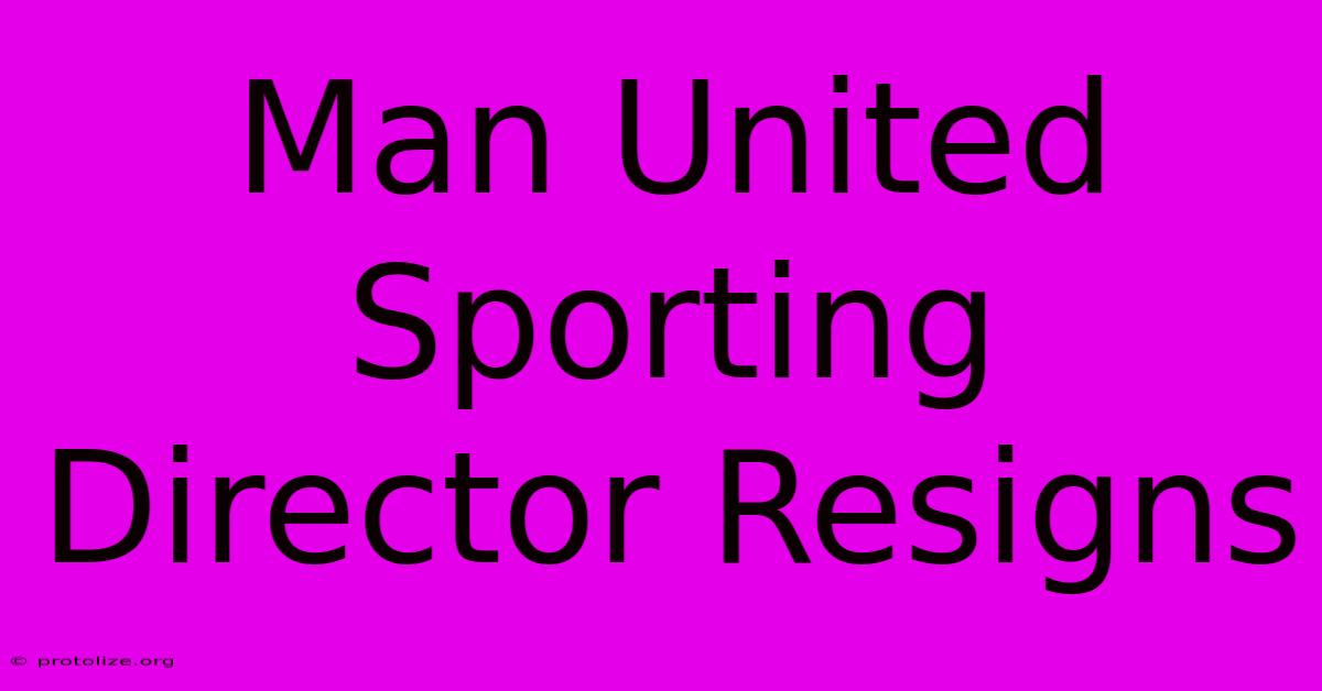 Man United Sporting Director Resigns Man United Sporting Director Resigns