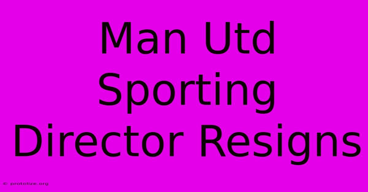 Man Utd Sporting Director Resigns Man Utd Sporting Director Resigns